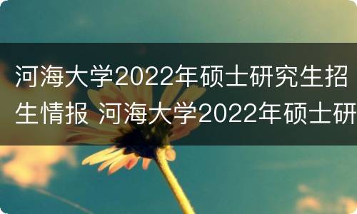 河海大学2022年硕士研究生招生情报 河海大学2022年硕士研究生招生简章