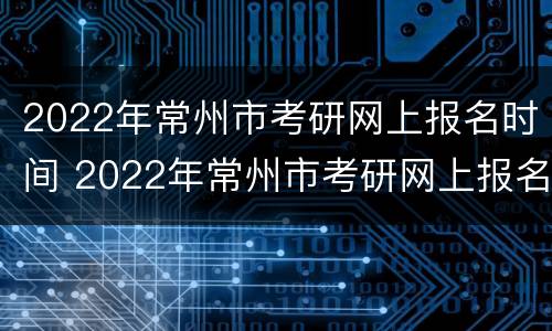 2022年常州市考研网上报名时间 2022年常州市考研网上报名时间是多少