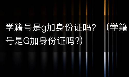 学籍号是g加身份证吗？（学籍号是G加身份证吗?）