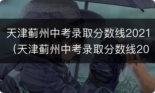 天津蓟州中考录取分数线2021（天津蓟州中考录取分数线2017-2020）