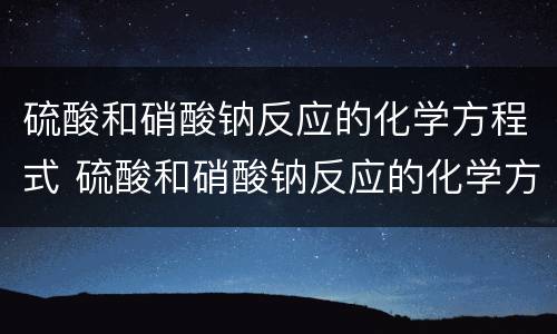 硫酸和硝酸钠反应的化学方程式 硫酸和硝酸钠反应的化学方程式是什么