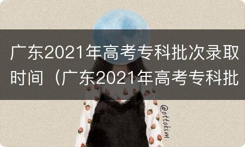 广东2021年高考专科批次录取时间（广东2021年高考专科批次录取时间是多少）