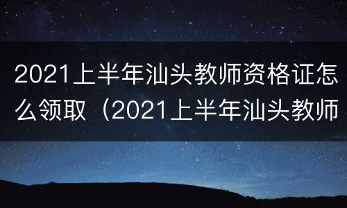 2021上半年汕头教师资格证怎么领取（2021上半年汕头教师资格证怎么领取的）