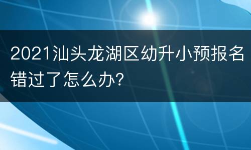 2021汕头龙湖区幼升小预报名错过了怎么办？