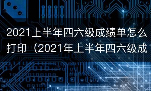 2021上半年四六级成绩单怎么打印（2021年上半年四六级成绩单）