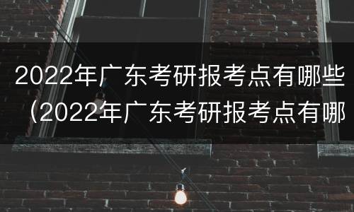 2022年广东考研报考点有哪些（2022年广东考研报考点有哪些学校）