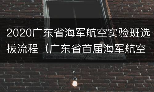 2020广东省海军航空实验班选拔流程（广东省首届海军航空实验班招生全纪实）