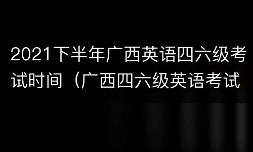 2021下半年广西英语四六级考试时间（广西四六级英语考试报名时间）