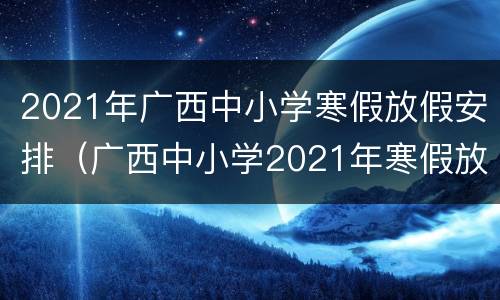 2021年广西中小学寒假放假安排（广西中小学2021年寒假放假时间表）