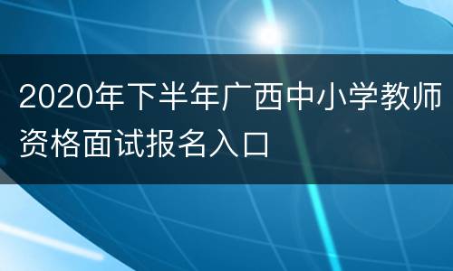 2020年下半年广西中小学教师资格面试报名入口