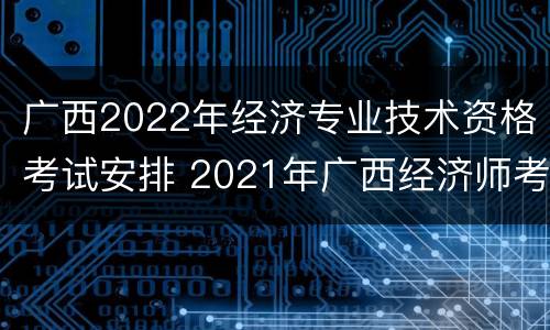广西2022年经济专业技术资格考试安排 2021年广西经济师考试报名时间