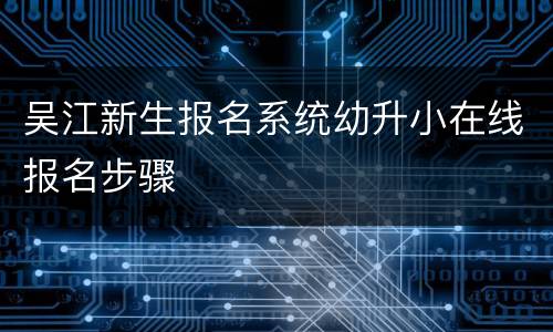吴江新生报名系统幼升小在线报名步骤