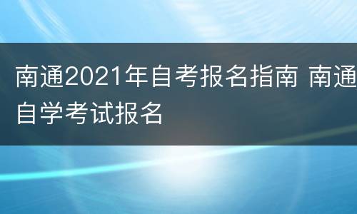 南通2021年自考报名指南 南通自学考试报名