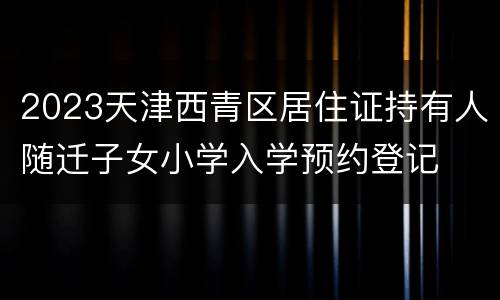 2023天津西青区居住证持有人随迁子女小学入学预约登记
