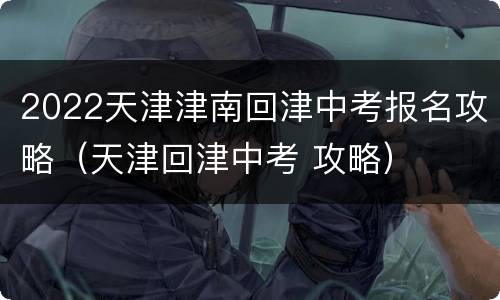 2022天津津南回津中考报名攻略（天津回津中考 攻略）