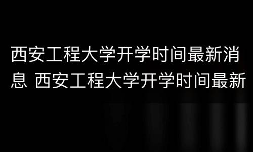 西安工程大学开学时间最新消息 西安工程大学开学时间最新消息新生