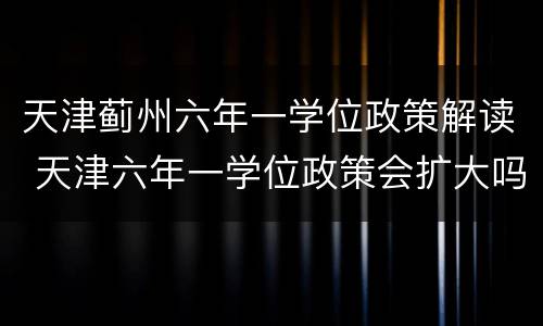 天津蓟州六年一学位政策解读 天津六年一学位政策会扩大吗