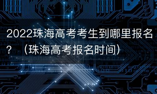 2022珠海高考考生到哪里报名？（珠海高考报名时间）