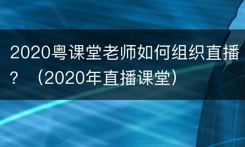 2020粤课堂老师如何组织直播？（2020年直播课堂）
