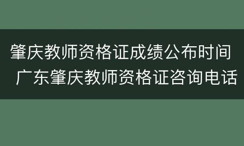 肇庆教师资格证成绩公布时间 广东肇庆教师资格证咨询电话
