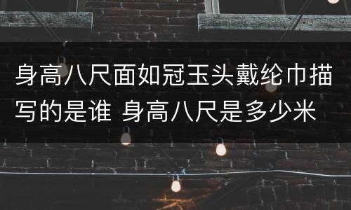 身高八尺面如冠玉头戴纶巾描写的是谁 身高八尺是多少米