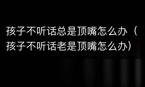 孩子不听话总是顶嘴怎么办（孩子不听话老是顶嘴怎么办）