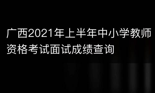广西2021年上半年中小学教师资格考试面试成绩查询