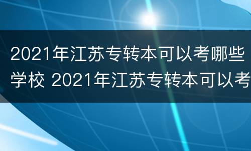 2021年江苏专转本可以考哪些学校 2021年江苏专转本可以考哪些学校的专业