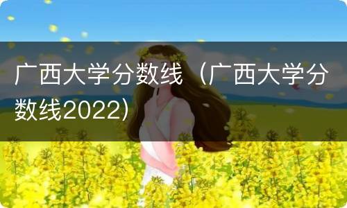 广西大学分数线（广西大学分数线2022）