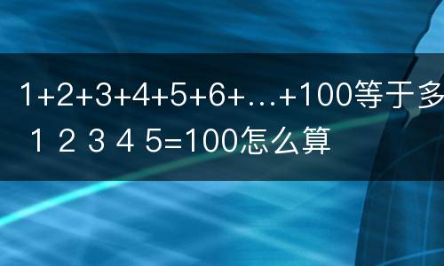 1+2+3+4+5+6+…+100等于多少 1 2 3 4 5=100怎么算