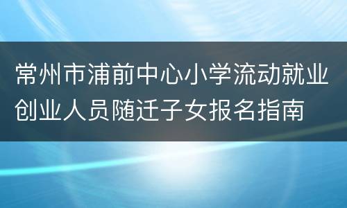 常州市浦前中心小学流动就业创业人员随迁子女报名指南