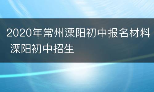 2020年常州溧阳初中报名材料 溧阳初中招生