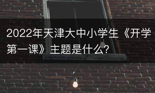 2022年天津大中小学生《开学第一课》主题是什么？