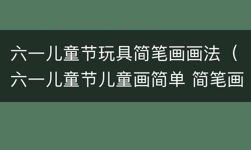 六一儿童节玩具简笔画画法（六一儿童节儿童画简单 简笔画）