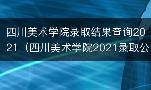 四川美术学院录取结果查询2021（四川美术学院2021录取公示）