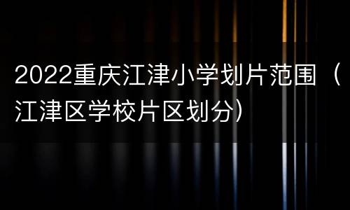 2022重庆江津小学划片范围（江津区学校片区划分）