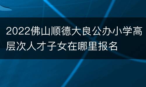 2022佛山顺德大良公办小学高层次人才子女在哪里报名