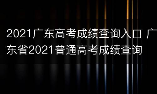 2021广东高考成绩查询入口 广东省2021普通高考成绩查询