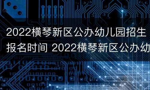 2022横琴新区公办幼儿园招生报名时间 2022横琴新区公办幼儿园招生报名时间及条件