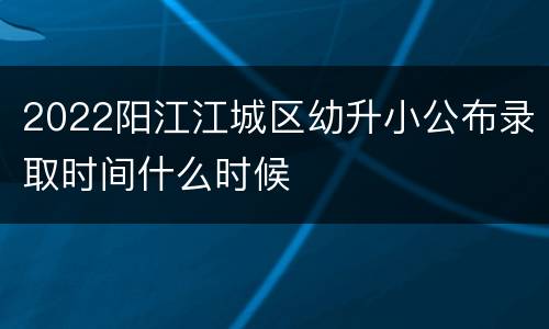 2022阳江江城区幼升小公布录取时间什么时候