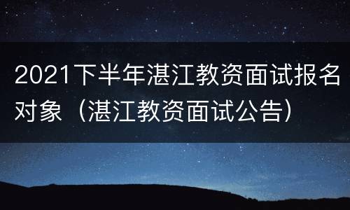 2021下半年湛江教资面试报名对象（湛江教资面试公告）