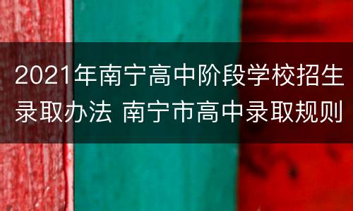 2021年南宁高中阶段学校招生录取办法 南宁市高中录取规则