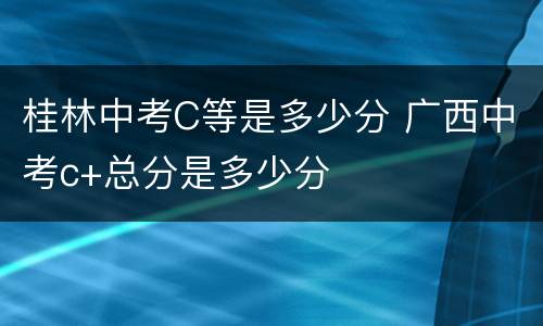 桂林中考C等是多少分 广西中考c+总分是多少分