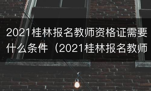 2021桂林报名教师资格证需要什么条件（2021桂林报名教师资格证需要什么条件才能考）