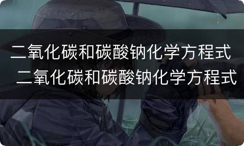 二氧化碳和碳酸钠化学方程式 二氧化碳和碳酸钠化学方程式怎么写