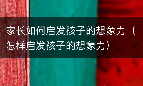 家长如何启发孩子的想象力（怎样启发孩子的想象力）