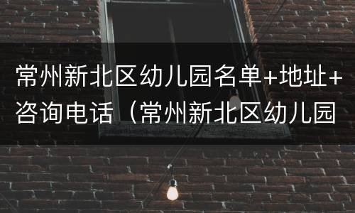 常州新北区幼儿园名单+地址+咨询电话（常州新北区幼儿园划分）