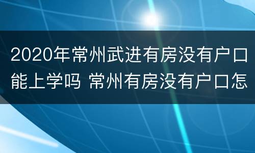 2020年常州武进有房没有户口能上学吗 常州有房没有户口怎么上小学