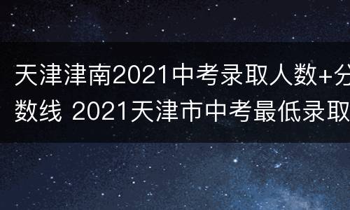 天津津南2021中考录取人数+分数线 2021天津市中考最低录取分数线