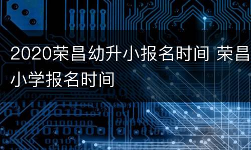 2020荣昌幼升小报名时间 荣昌小学报名时间